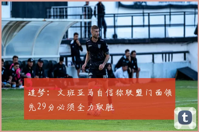 追梦：文班亚马自信称联盟门面领先29分必须全力取胜