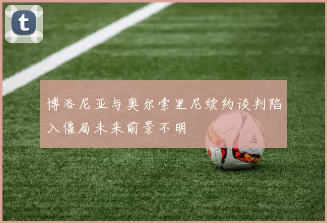 博洛尼亚与奥尔索里尼续约谈判陷入僵局未来前景不明