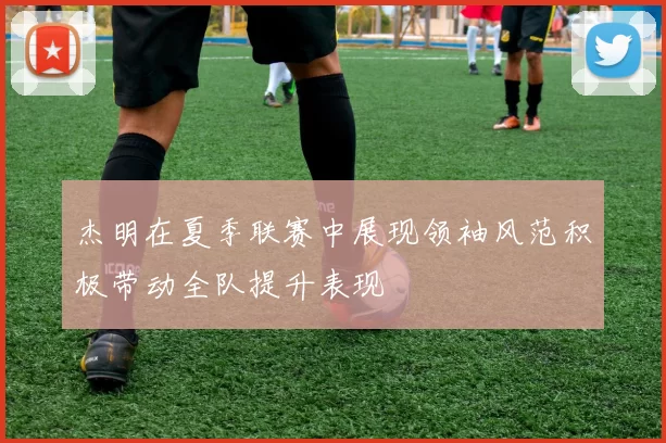杰明在夏季联赛中展现领袖风范积极带动全队提升表现