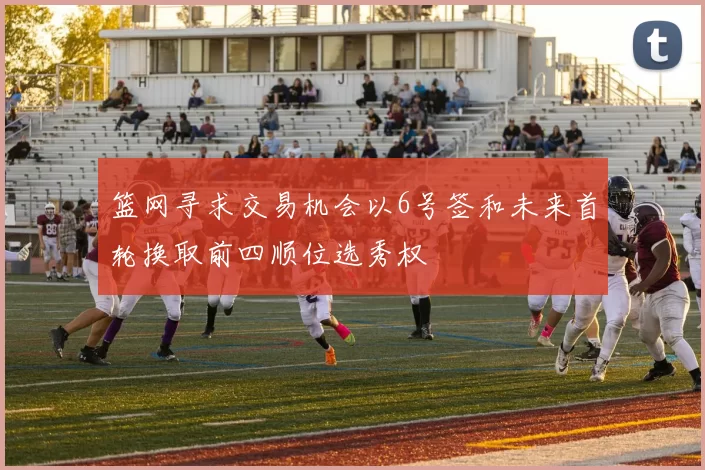篮网寻求交易机会以6号签和未来首轮换取前四顺位选秀权
