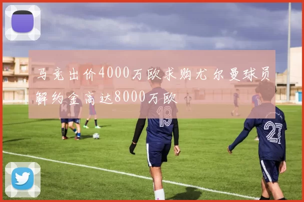 马竞出价4000万欧求购尤尔曼球员解约金高达8000万欧