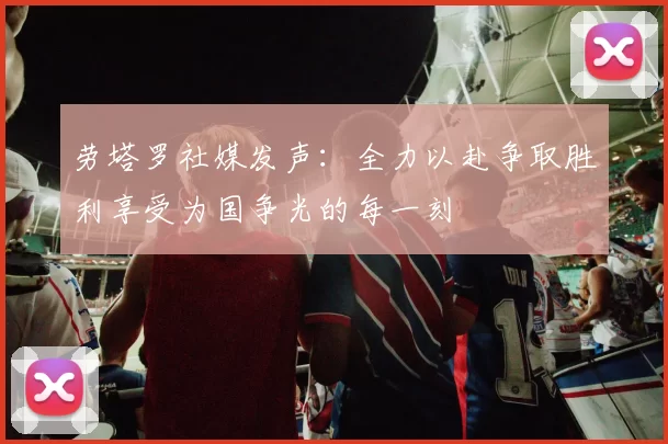 劳塔罗社媒发声：全力以赴争取胜利享受为国争光的每一刻