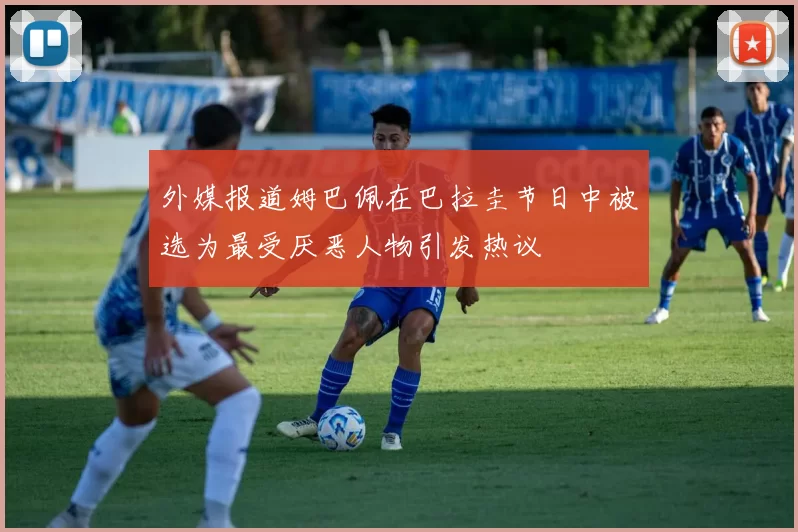 外媒报道姆巴佩在巴拉圭节日中被选为最受厌恶人物引发热议