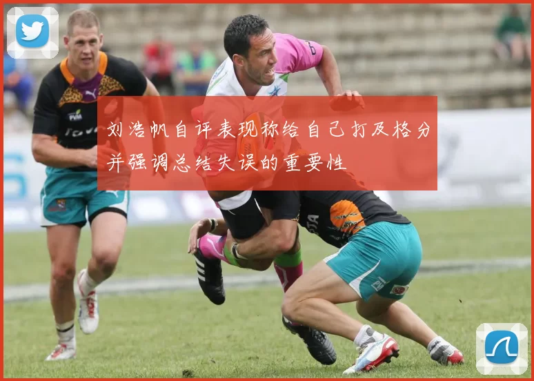 刘浩帆自评表现称给自己打及格分并强调总结失误的重要性