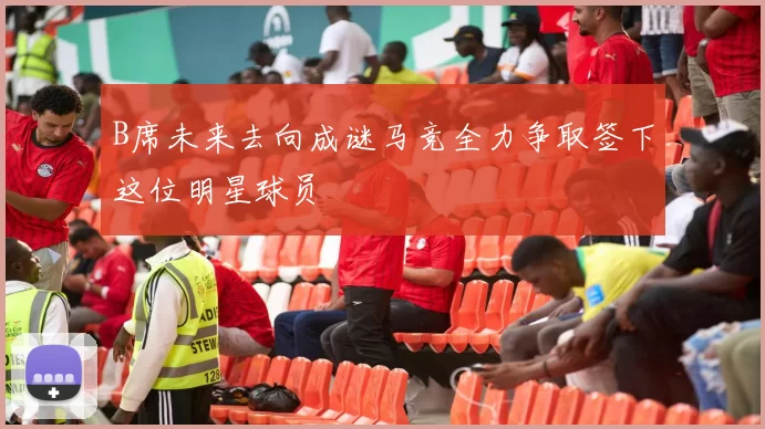 B席未来去向成谜马竞全力争取签下这位明星球员
