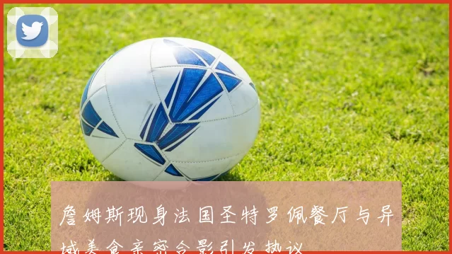 詹姆斯现身法国圣特罗佩餐厅与异域美食亲密合影引发热议