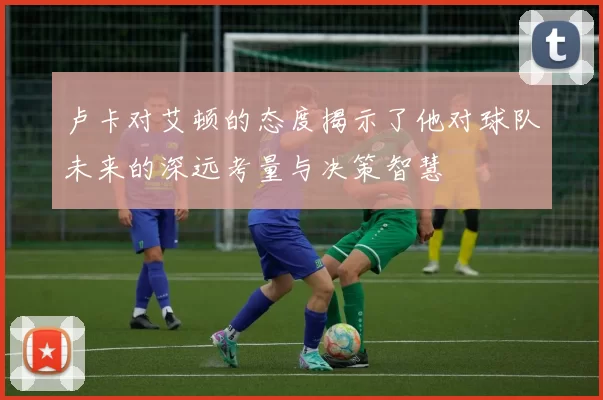 卢卡对艾顿的态度揭示了他对球队未来的深远考量与决策智慧