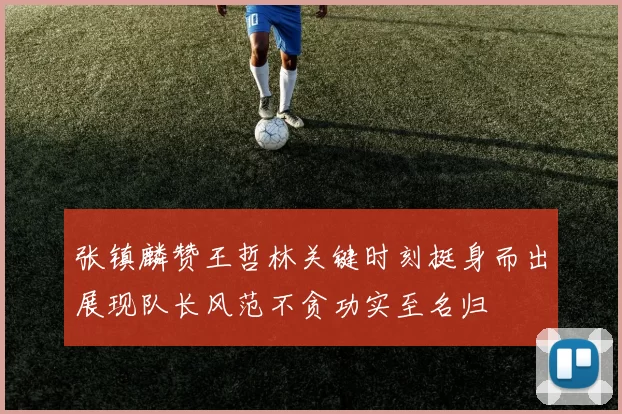 张镇麟赞王哲林关键时刻挺身而出展现队长风范不贪功实至名归